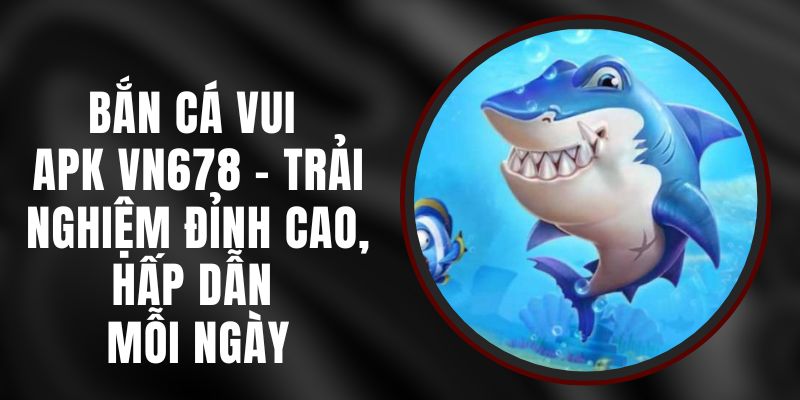 Bắn Cá Vui APK VN678 - Trải Nghiệm Đỉnh Cao, Hấp Dẫn Mỗi Ngày